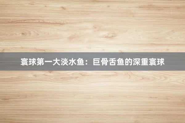寰球第一大淡水鱼:巨骨舌鱼的深重寰球